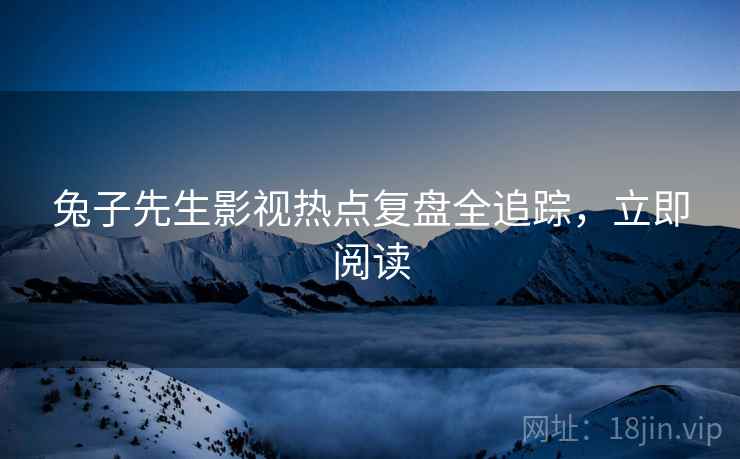 兔子先生影视热点复盘全追踪，立即阅读