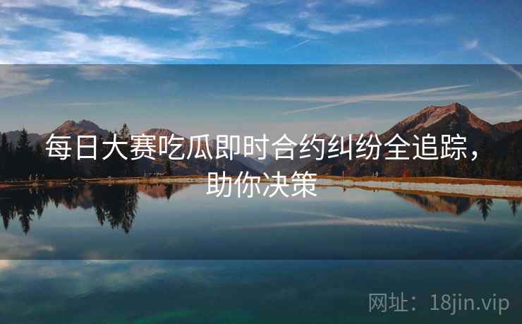 每日大赛吃瓜即时合约纠纷全追踪，助你决策