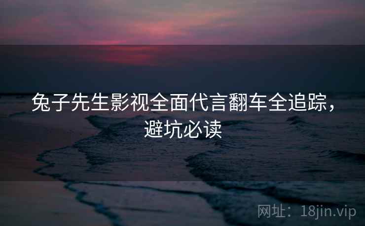 兔子先生影视全面代言翻车全追踪，避坑必读