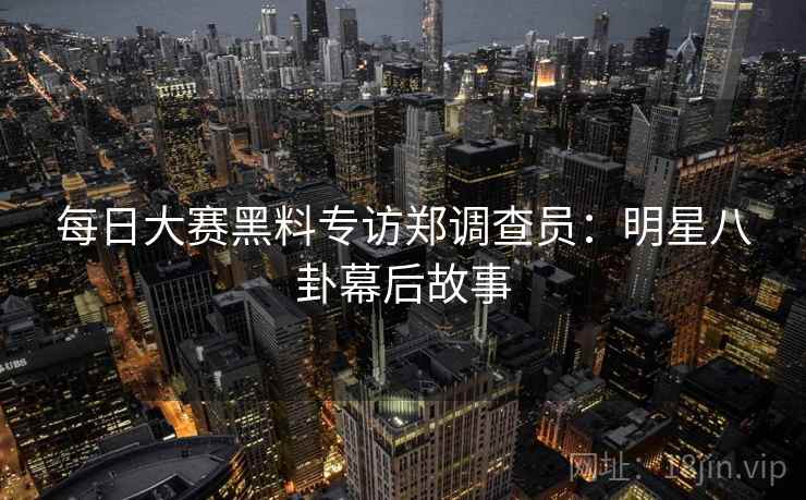 每日大赛黑料专访郑调查员：明星八卦幕后故事