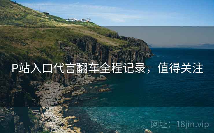 P站入口代言翻车全程记录，值得关注
