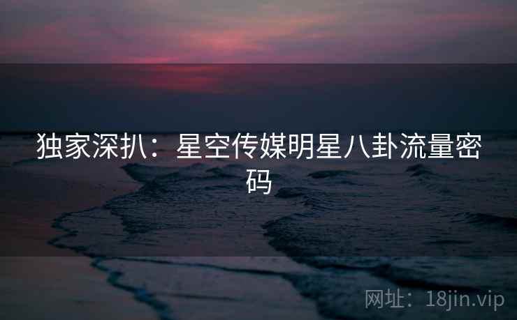 独家深扒：星空传媒明星八卦流量密码
