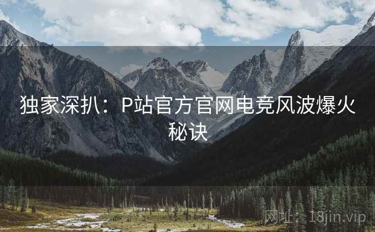 独家深扒：P站官方官网电竞风波爆火秘诀