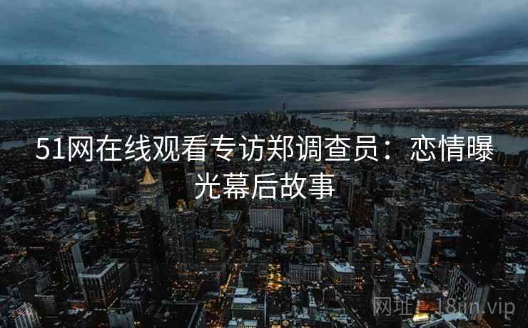 51网在线观看专访郑调查员：恋情曝光幕后故事