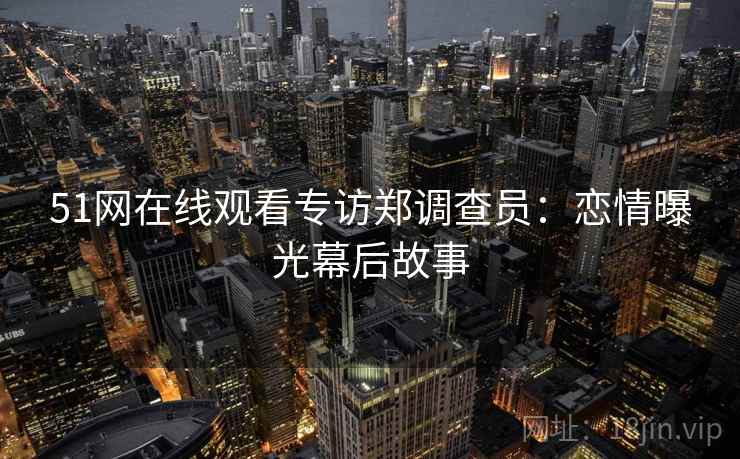 51网在线观看专访郑调查员：恋情曝光幕后故事