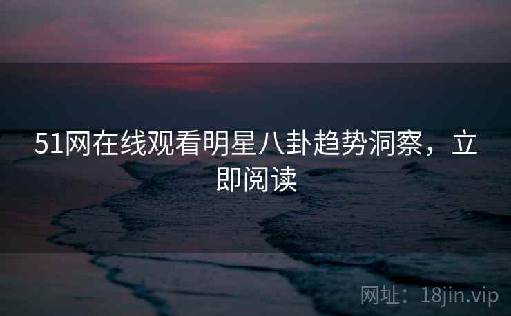 51网在线观看明星八卦趋势洞察，立即阅读