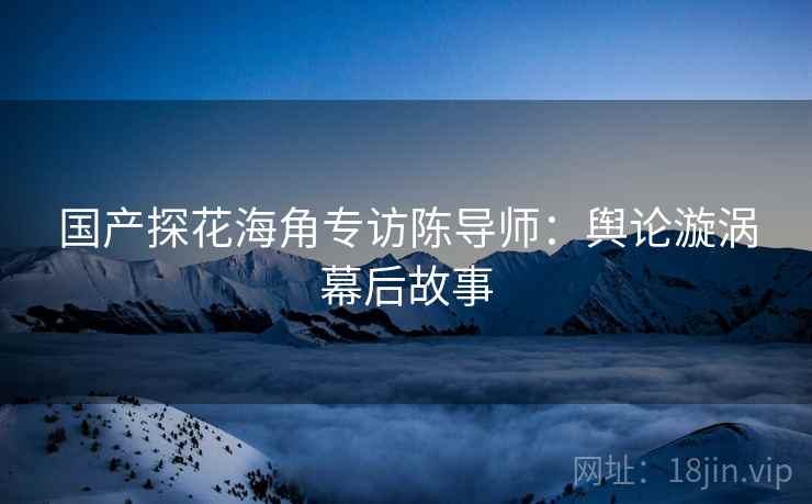 国产探花海角专访陈导师：舆论漩涡幕后故事