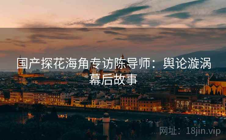 国产探花海角专访陈导师：舆论漩涡幕后故事