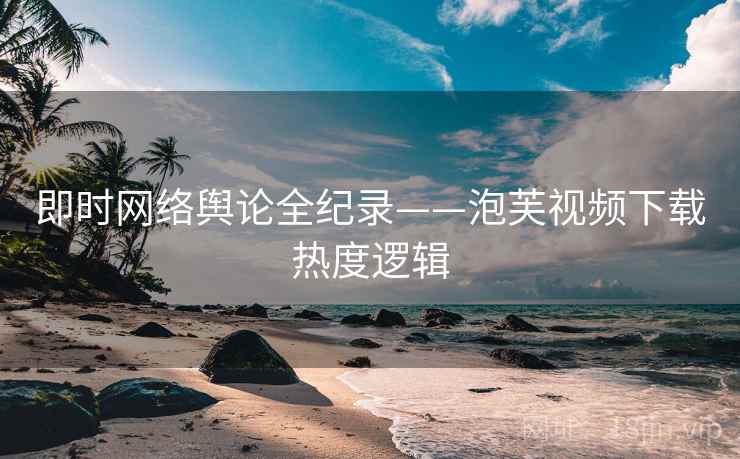即时网络舆论全纪录——泡芙视频下载热度逻辑
