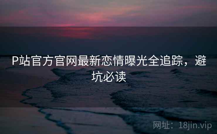 P站官方官网最新恋情曝光全追踪，避坑必读
