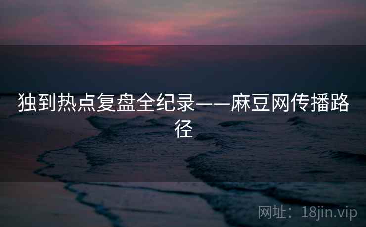 独到热点复盘全纪录——麻豆网传播路径