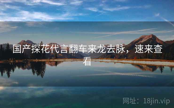 国产探花代言翻车来龙去脉，速来查看