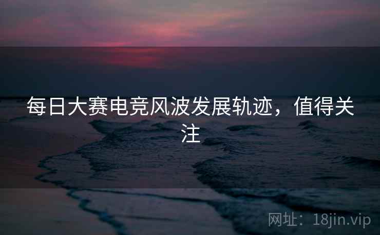 每日大赛电竞风波发展轨迹，值得关注