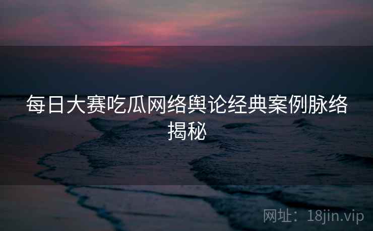 每日大赛吃瓜网络舆论经典案例脉络揭秘