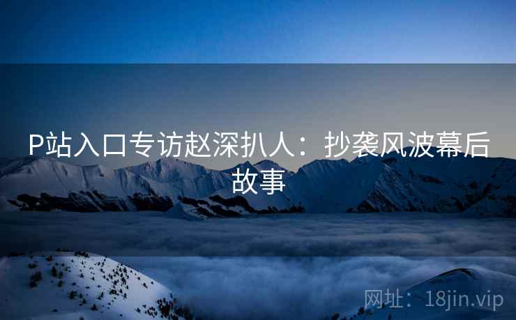 P站入口专访赵深扒人：抄袭风波幕后故事
