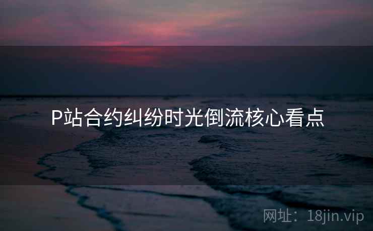 P站合约纠纷时光倒流核心看点