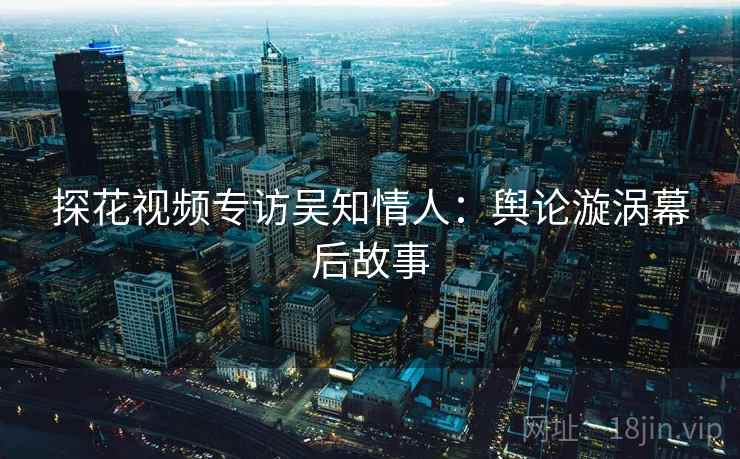 探花视频专访吴知情人：舆论漩涡幕后故事