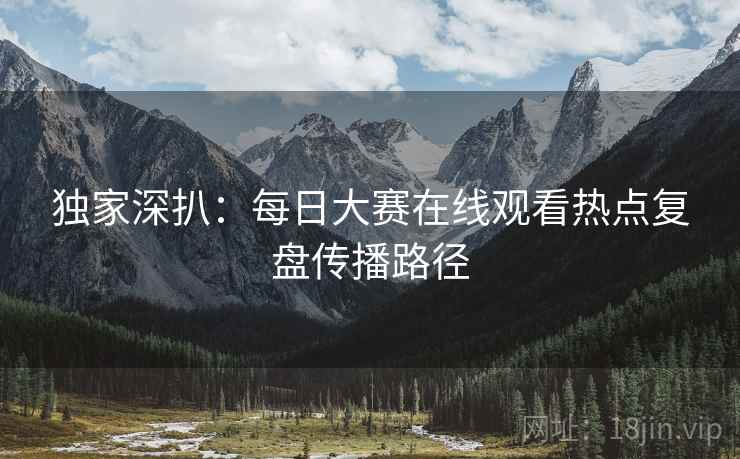 独家深扒：每日大赛在线观看热点复盘传播路径