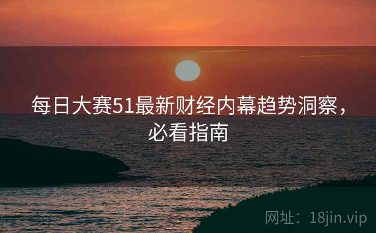 每日大赛51最新财经内幕趋势洞察，必看指南