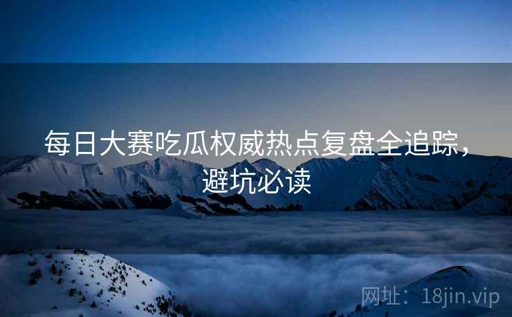 每日大赛吃瓜权威热点复盘全追踪，避坑必读