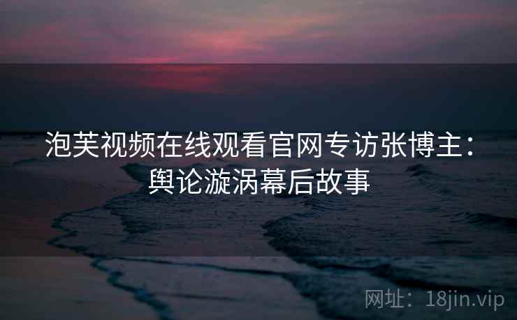 泡芙视频在线观看官网专访张博主：舆论漩涡幕后故事
