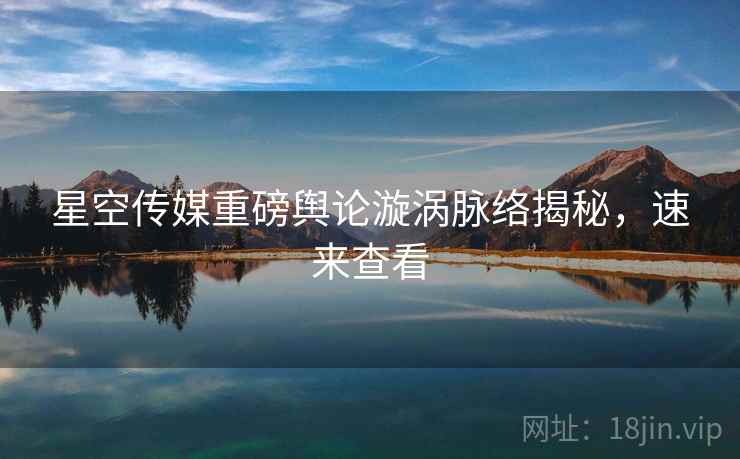 星空传媒重磅舆论漩涡脉络揭秘，速来查看