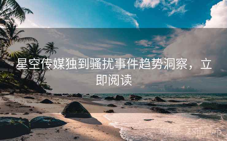 星空传媒独到骚扰事件趋势洞察，立即阅读