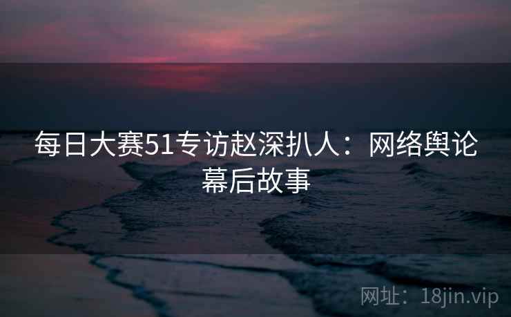 每日大赛51专访赵深扒人：网络舆论幕后故事