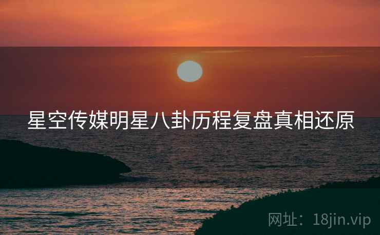 星空传媒明星八卦历程复盘真相还原