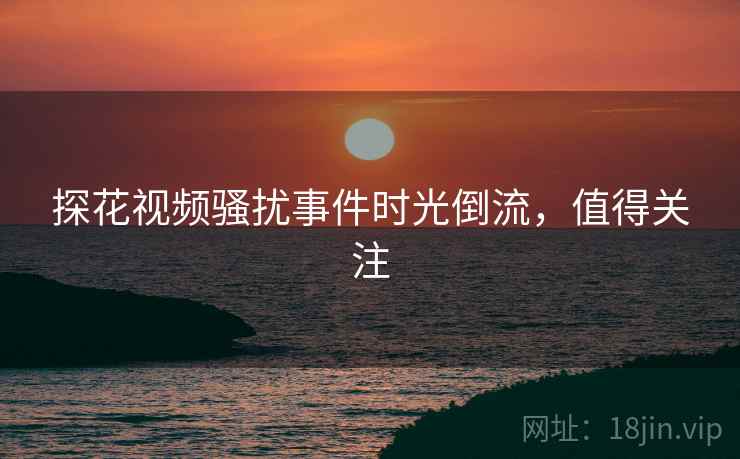 探花视频骚扰事件时光倒流，值得关注