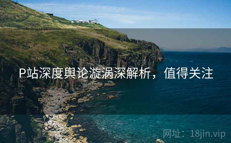 P站深度舆论漩涡深解析，值得关注