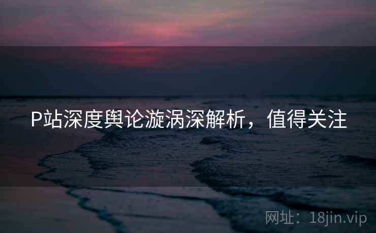 P站深度舆论漩涡深解析，值得关注