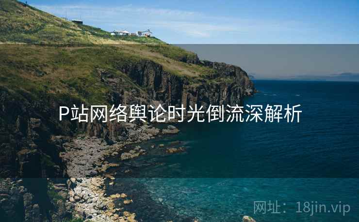 P站网络舆论时光倒流深解析