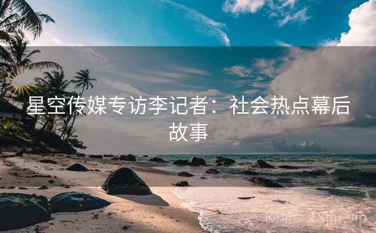 星空传媒专访李记者：社会热点幕后故事