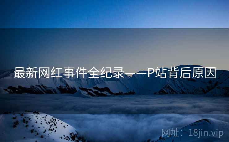 最新网红事件全纪录——P站背后原因