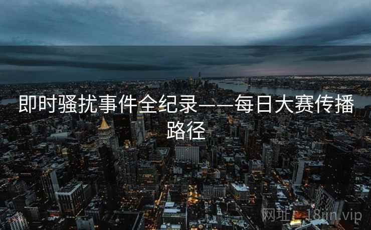 即时骚扰事件全纪录——每日大赛传播路径