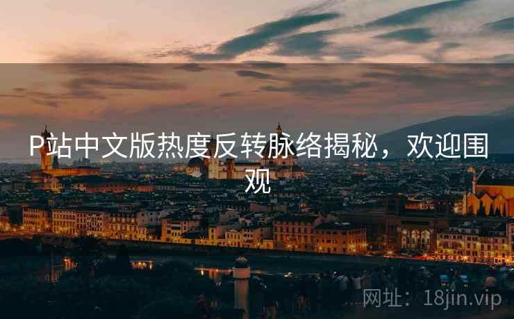 P站中文版热度反转脉络揭秘，欢迎围观