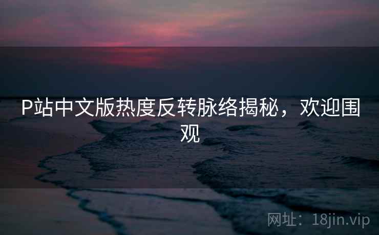 P站中文版热度反转脉络揭秘，欢迎围观