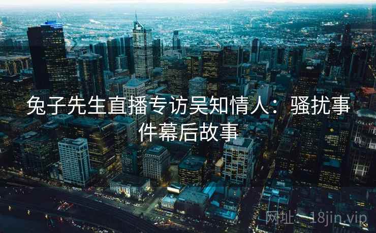 兔子先生直播专访吴知情人：骚扰事件幕后故事