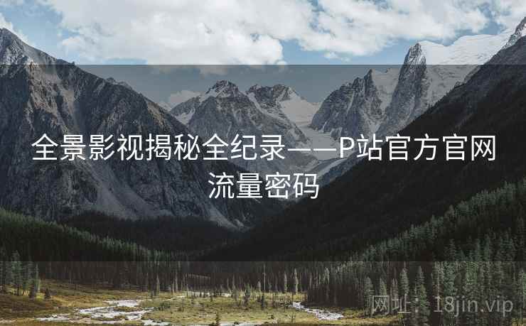 全景影视揭秘全纪录——P站官方官网流量密码