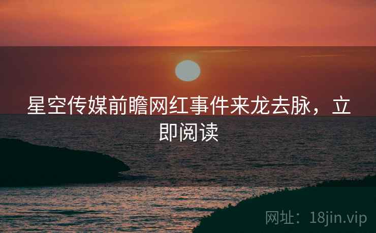 星空传媒前瞻网红事件来龙去脉，立即阅读