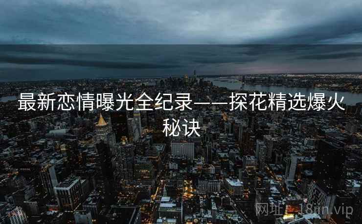 最新恋情曝光全纪录——探花精选爆火秘诀