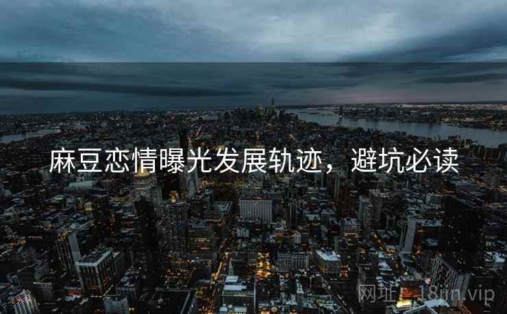 麻豆恋情曝光发展轨迹，避坑必读