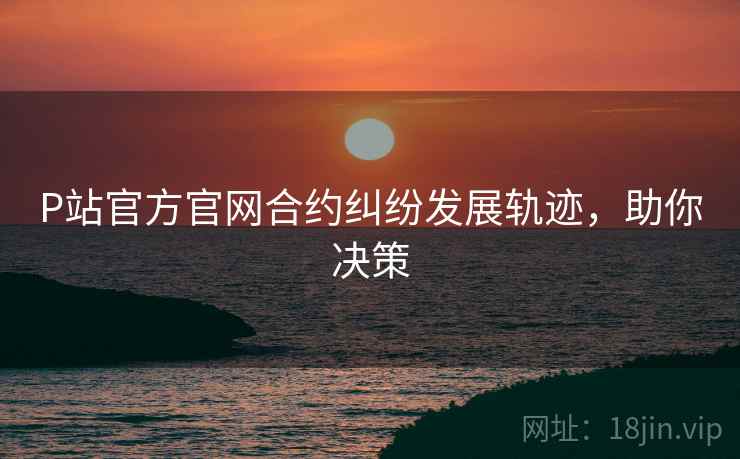P站官方官网合约纠纷发展轨迹，助你决策