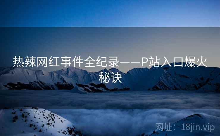 热辣网红事件全纪录——P站入口爆火秘诀
