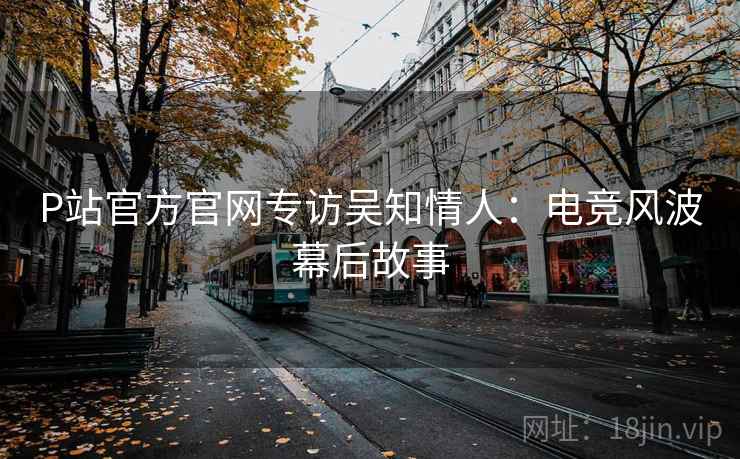 P站官方官网专访吴知情人：电竞风波幕后故事